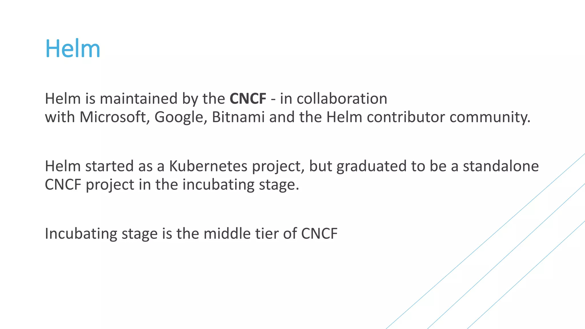 Helm
Helm is maintained by the CNCF - in collaboration
with Microsoft, Google, Bitnami and the Helm contributor community.
Helm started as a Kubernetes project, but graduated to be a standalone
CNCF project in the incubating stage.
Incubating stage is the middle tier of CNCF
 