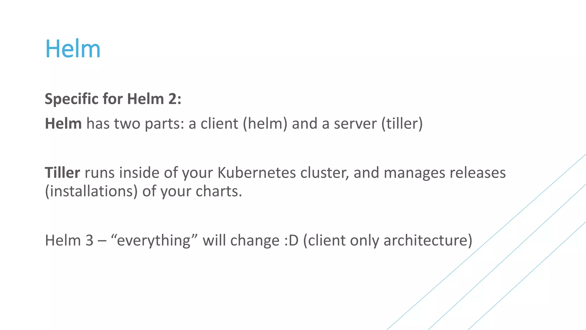 Helm
Specific for Helm 2:
Helm has two parts: a client (helm) and a server (tiller)
Tiller runs inside of your Kubernetes cluster, and manages releases
(installations) of your charts.
Helm 3 – “everything” will change :D (client only architecture)
 