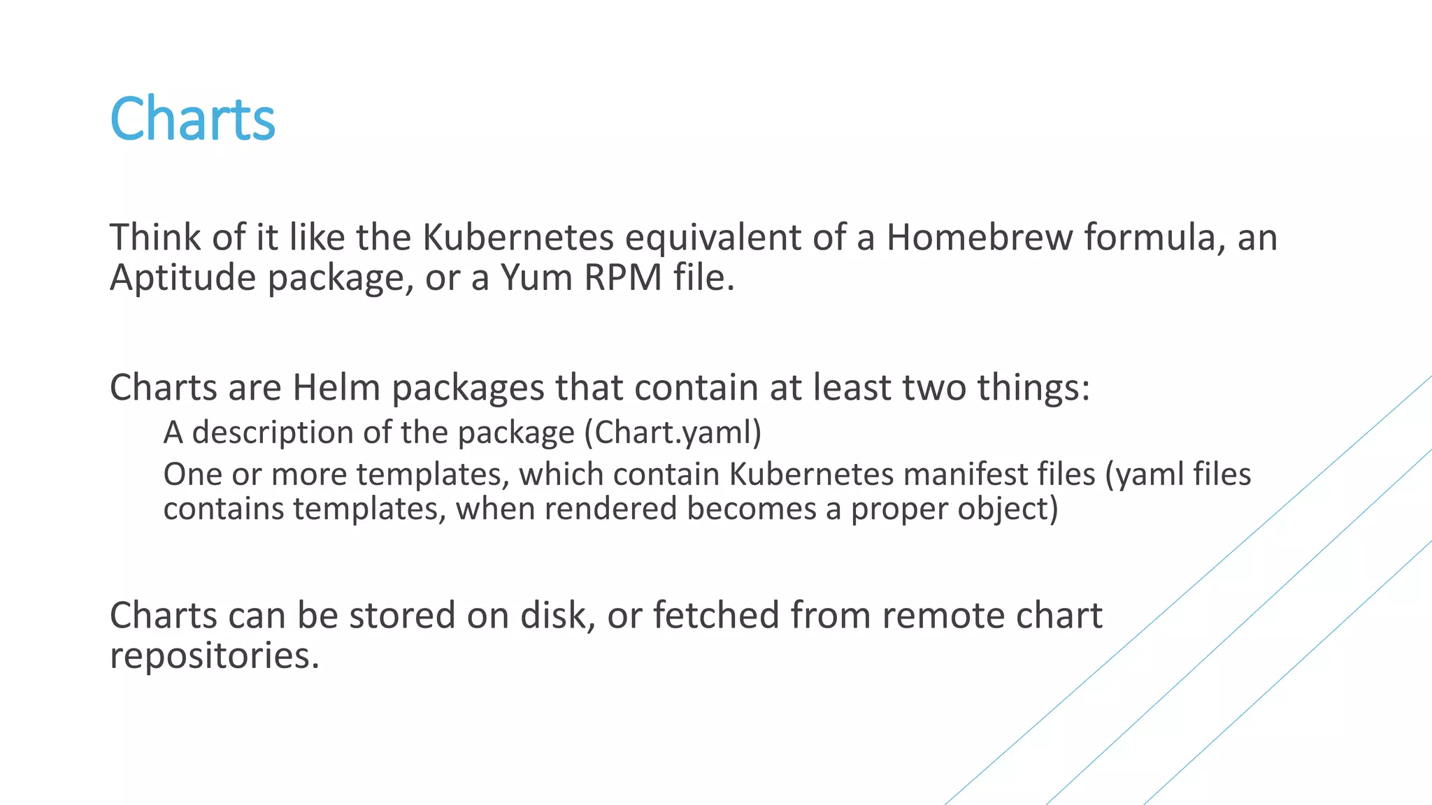 Charts
Think of it like the Kubernetes equivalent of a Homebrew formula, an
Aptitude package, or a Yum RPM file.
Charts are Helm packages that contain at least two things:
A description of the package (Chart.yaml)
One or more templates, which contain Kubernetes manifest files (yaml files
contains templates, when rendered becomes a proper object)
Charts can be stored on disk, or fetched from remote chart
repositories.
 