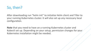 So, then?
After downloading run “helm init” to initialize Helm client and Tiller to
your running Kubernetes cluster. It will also set up any necessary local
configuration.
Note that you need to have an a running Kubernetes cluster and
Kubectl set up. Depending on your setup, permission changes for your
Kubernetes installation might be needed.
 