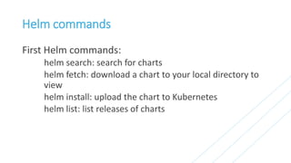 Helm commands
First Helm commands:
helm search: search for charts
helm fetch: download a chart to your local directory to
view
helm install: upload the chart to Kubernetes
helm list: list releases of charts
 