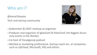 Who am I?
@AnnieTalvasto
Tech and startup community
oKubernetes & CNCF meetup co-organizer
oProducer and organizer of IglooConf & PolarConf, the biggest Azure-
only events in the Nordics
oCo-host of Cloudgossip podcast
oWorked as marketing professional, startup coach etc. at companies
such as UpCloud, Microsoft, HiQ and others
 