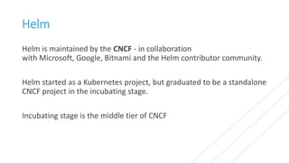 Helm
Helm is maintained by the CNCF - in collaboration
with Microsoft, Google, Bitnami and the Helm contributor community.
Helm started as a Kubernetes project, but graduated to be a standalone
CNCF project in the incubating stage.
Incubating stage is the middle tier of CNCF
 