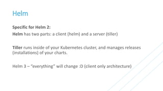 Helm
Specific for Helm 2:
Helm has two parts: a client (helm) and a server (tiller)
Tiller runs inside of your Kubernetes cluster, and manages releases
(installations) of your charts.
Helm 3 – “everything” will change :D (client only architecture)
 