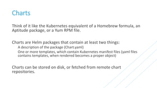 Charts
Think of it like the Kubernetes equivalent of a Homebrew formula, an
Aptitude package, or a Yum RPM file.
Charts are Helm packages that contain at least two things:
A description of the package (Chart.yaml)
One or more templates, which contain Kubernetes manifest files (yaml files
contains templates, when rendered becomes a proper object)
Charts can be stored on disk, or fetched from remote chart
repositories.
 