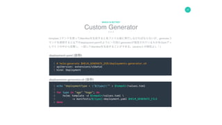 17
Custom Generator
WHICH IS BETTER?
deployments-generator.sh	(抜粋)	
(
				1	#	helm:generate	$HELM_GENERATE_DIR/deployemnts-generator.sh	
				2	apiVersion:	extensions/v1beta1	
				3	kind:	Deployment	
				1	echo	"deploymentType	=	"${type}""	>	$tempdir/values.toml	
				2		
				3	for	type	in	"age"	"hoge";	do	
				4					helmc	template	-d	$tempdir/values.toml		
				5											-o	manifests/${type}-deployment.yaml	$HELM_GENERATE_FILE	
				6	done	
deployment.yaml	(抜粋)	
templateコマンドを使ってManifestを生成すると各ファイル毎に実行しなければならないが、generateコ
マンドを使用すると以下のdeployment.yamlのように一行目にgeneratorが指定されているものをChartディ
レクトリの中から収集し、一括してManifestを生成することができる。(Jenkinsとの相性よし！)
 