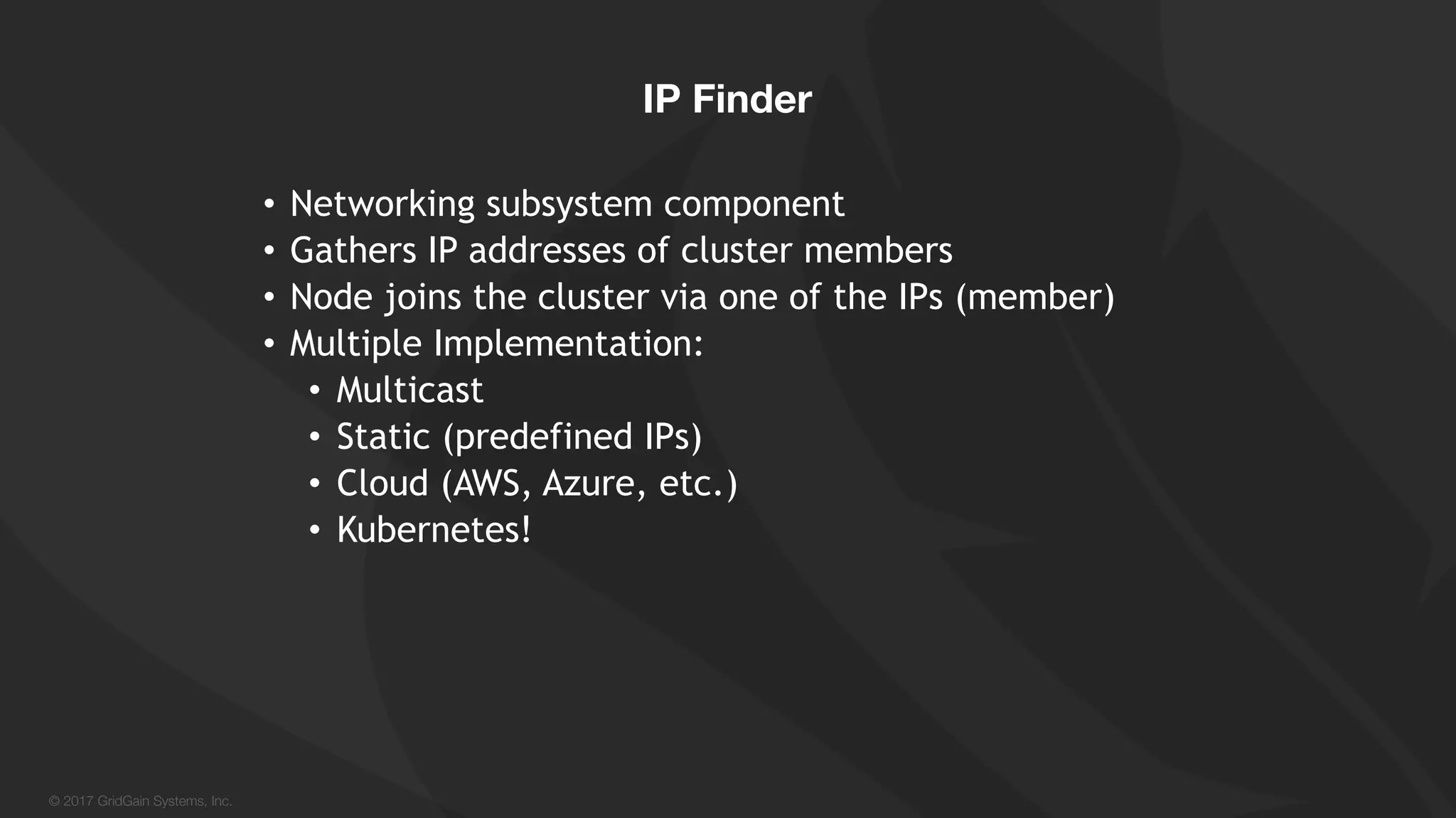 © 2017 GridGain Systems, Inc. • Networking subsystem component • Gathers IP addresses of cluster members • Node joins the cluster via one of the IPs (member) • Multiple Implementation: • Multicast • Static (predefined IPs) • Cloud (AWS, Azure, etc.) • Kubernetes! IP Finder 
