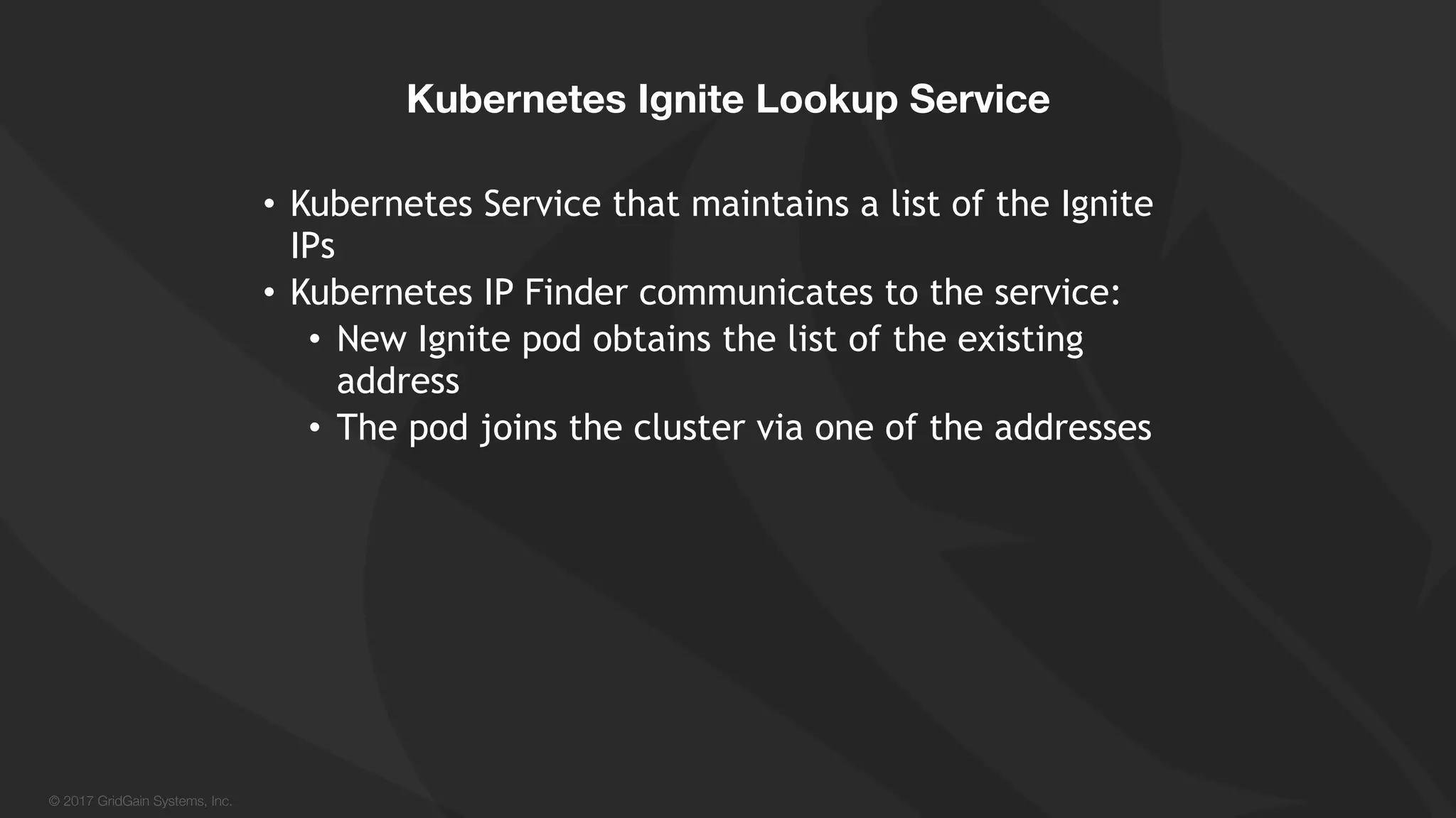 © 2017 GridGain Systems, Inc. • Kubernetes Service that maintains a list of the Ignite IPs • Kubernetes IP Finder communicates to the service: • New Ignite pod obtains the list of the existing address • The pod joins the cluster via one of the addresses Kubernetes Ignite Lookup Service 