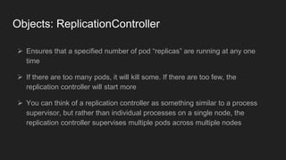 Objects: ReplicationController
 Ensures that a specified number of pod “replicas” are running at any one
time
 If there ...
