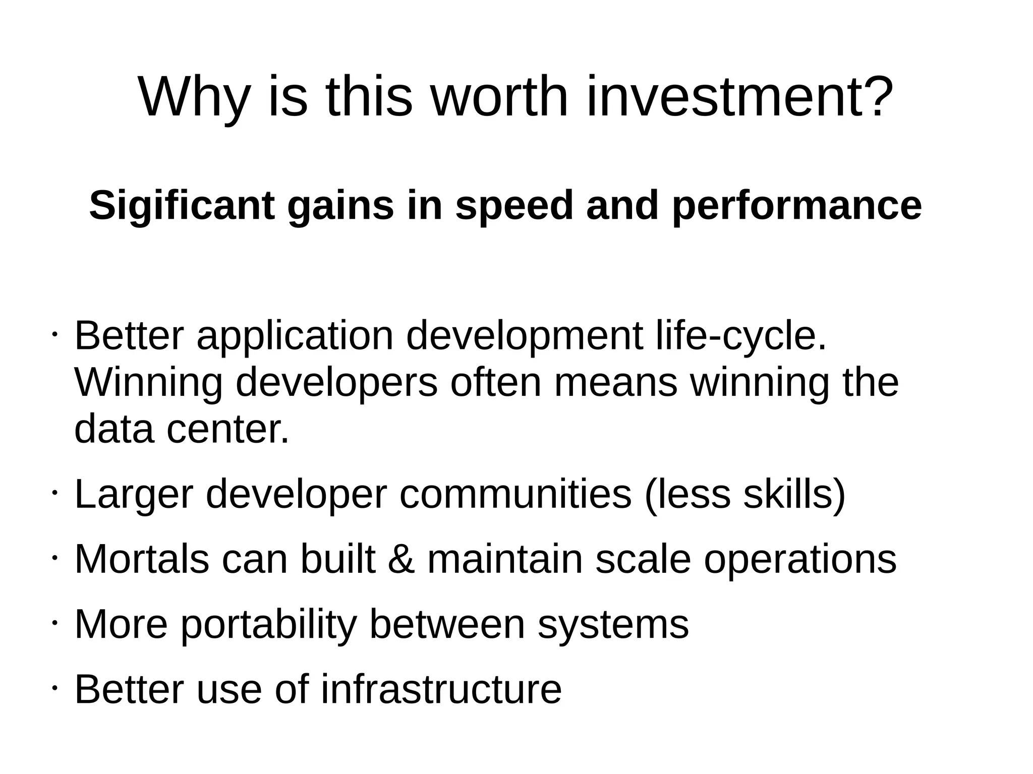 Why is this worth investment?
Sigificant gains in speed and performance
• Better application development life-cycle.
Winning developers often means winning the
data center.
• Larger developer communities (less skills)
• Mortals can built & maintain scale operations
• More portability between systems
• Better use of infrastructure (density, on metal)
 
