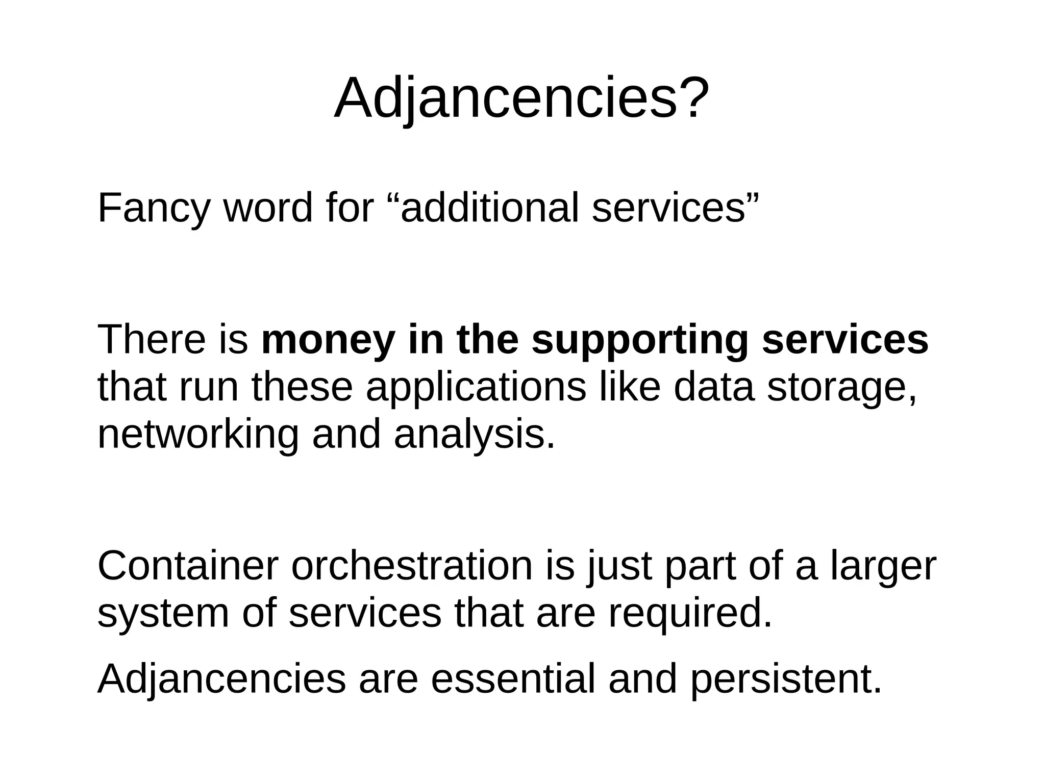 Adjacencies?
Fancy word for “additional services”
The unique part of an application is small.
The standard stuff is done in standard ways by
services that should to “just work” and “just scale”
There is money in the supporting services that
run these applications like data storage,
networking and analysis.
Container orchestration is just part of a larger
system of services that are required.
Adjacencies are essential and persistent.
 