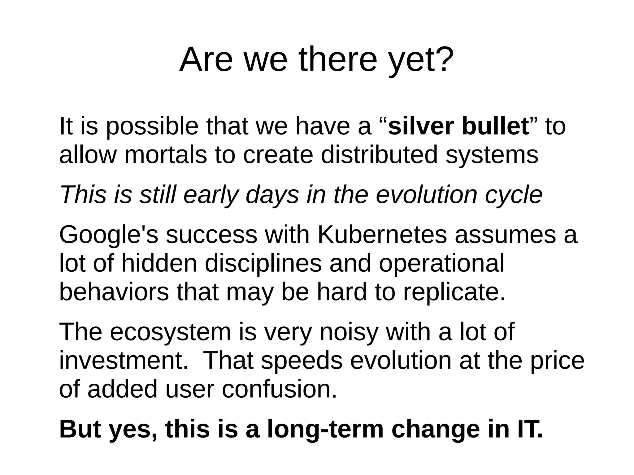 Are we there yet?
It is possible that we have a “silver bullet” to
allow mortals to create distributed systems
This is still early days in the evolution cycle
Google's success with Kubernetes assumes a
lot of hidden disciplines and operational
behaviors that may be hard to replicate.
The ecosystem is very noisy with a lot of
investment. That speeds evolution at the price
of added user confusion.
But yes, this is a long-term change in IT.
 