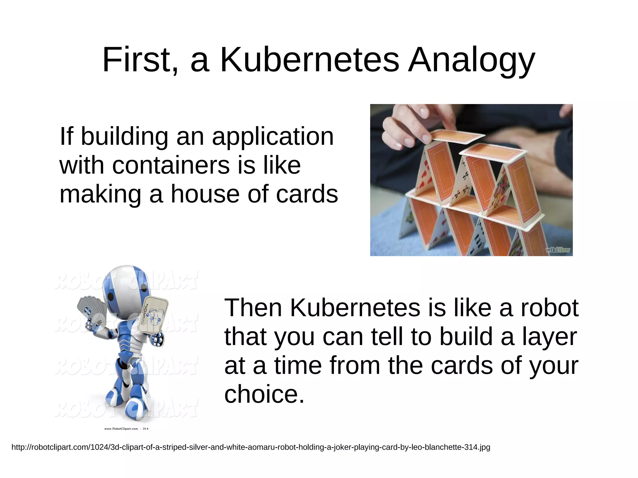First, a Kubernetes Analogy
If building an application
with containers is like
making a house of cards
Then Kubernetes is like a robot
that you can tell to build a layer
at a time from the cards of your
choice.
http://robotclipart.com/1024/3d-clipart-of-a-striped-silver-and-white-aomaru-robot-holding-a-joker-playing-card-by-leo-blanchette-314.jpg
 
