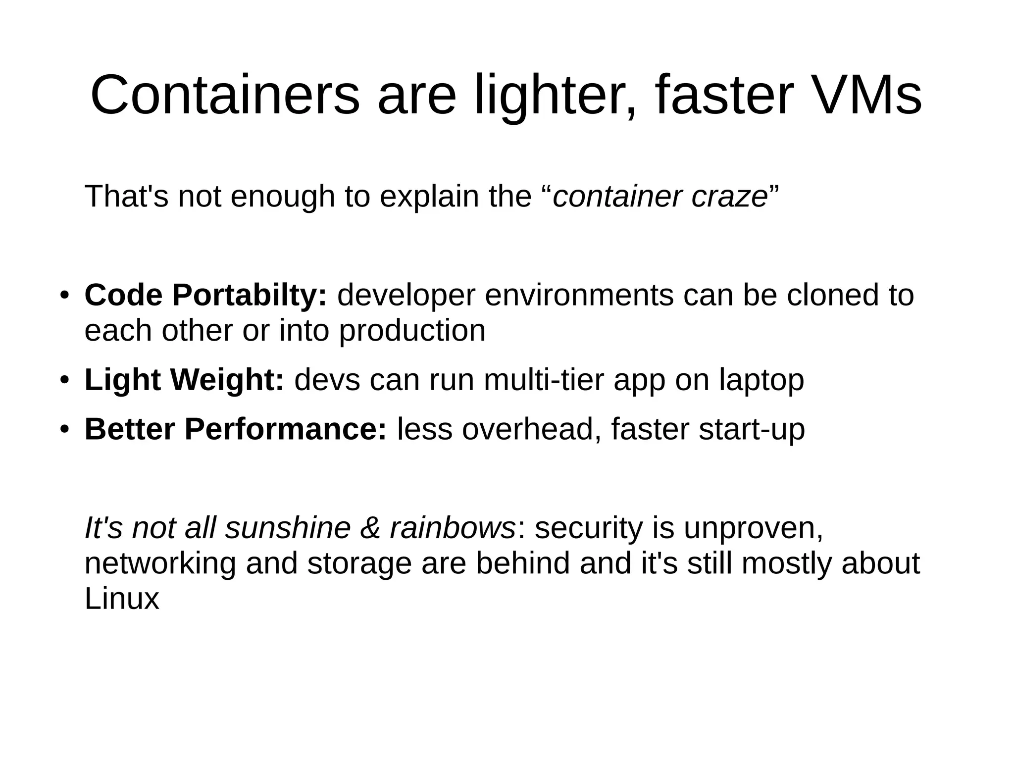 Containers are lighter, faster VMs
That's not enough to explain the “container craze”
● Code Portabilty: developer environments can be cloned to
each other or into production
● Light Weight: devs can run multi-tier app on laptop
● Better Performance: less overhead, faster start-up
It's not all sunshine & rainbows: security is unproven,
networking and storage are behind and it's still mostly about
Linux
 