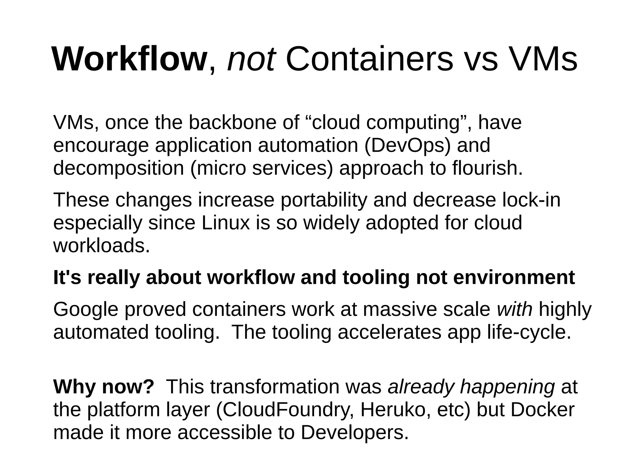 Workflow, not Containers vs VMs
VMs, once the backbone of “cloud computing”, have
encourage application automation (DevOps) and
decomposition (micro services) approach to flourish.
These changes increase portability and decrease lock-in
especially since Linux is so widely adopted for cloud
workloads.
It's really about workflow and tooling not environment
Google proved containers work at massive scale with highly
automated tooling. The tooling accelerates app life-cycle.
Why now? This transformation was already happening at
the platform layer (CloudFoundry, Heruko, etc) but Docker
made it more accessible to Developers.
 