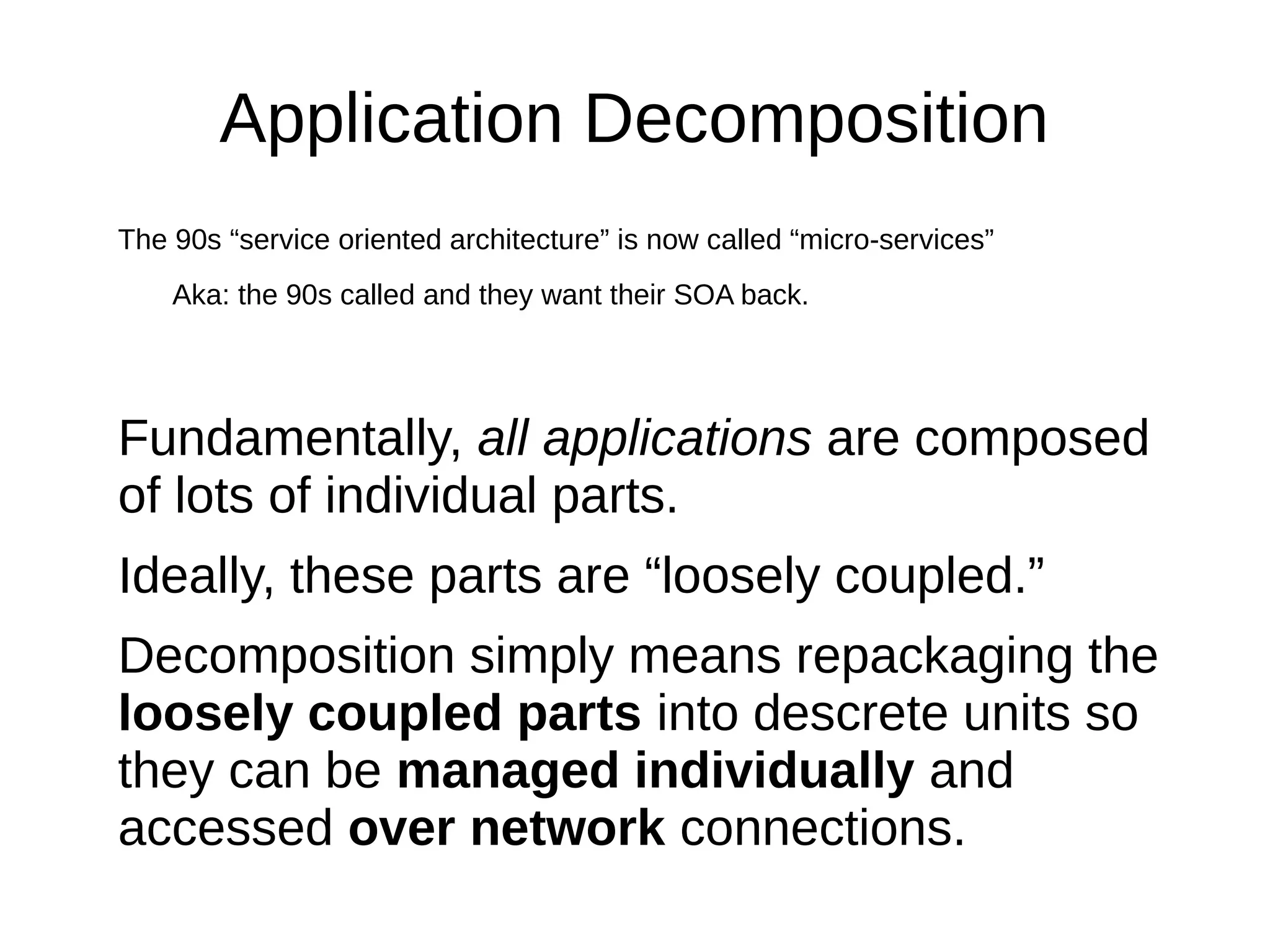 Application Decomposition
The 90s “service oriented architecture” is now called “micro-services”
Aka: the 90s called and they want their SOA back.
Fundamentally, all applications are composed
of lots of individual parts.
Ideally, these parts are “loosely coupled.”
Decomposition simply means repackaging the
loosely coupled parts into descrete units so
they can be managed individually and
accessed over network connections.
 