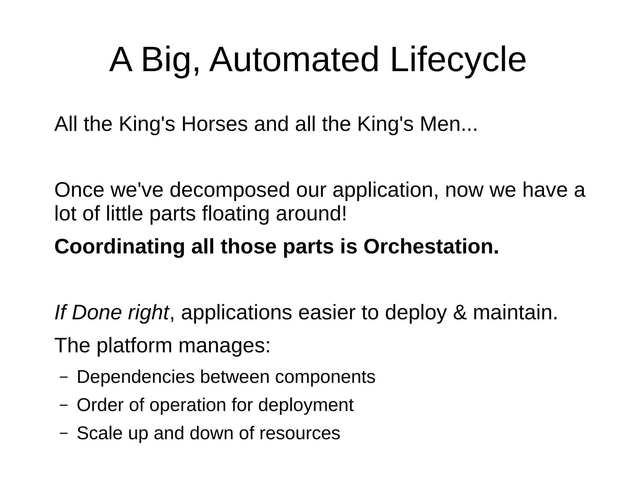 A Big, Automated Lifecycle
All the King's Horses and all the King's Men...
Once we've decomposed our application, now we have a lot of
little parts floating around!
Coordinating all those parts is Orchestation.
If Done right, applications easier to deploy & maintain.
The platform manages:
– Dependencies between components
– Order of operation for deployment
– Scale up and down of resources
– Tune and optimize performance
 