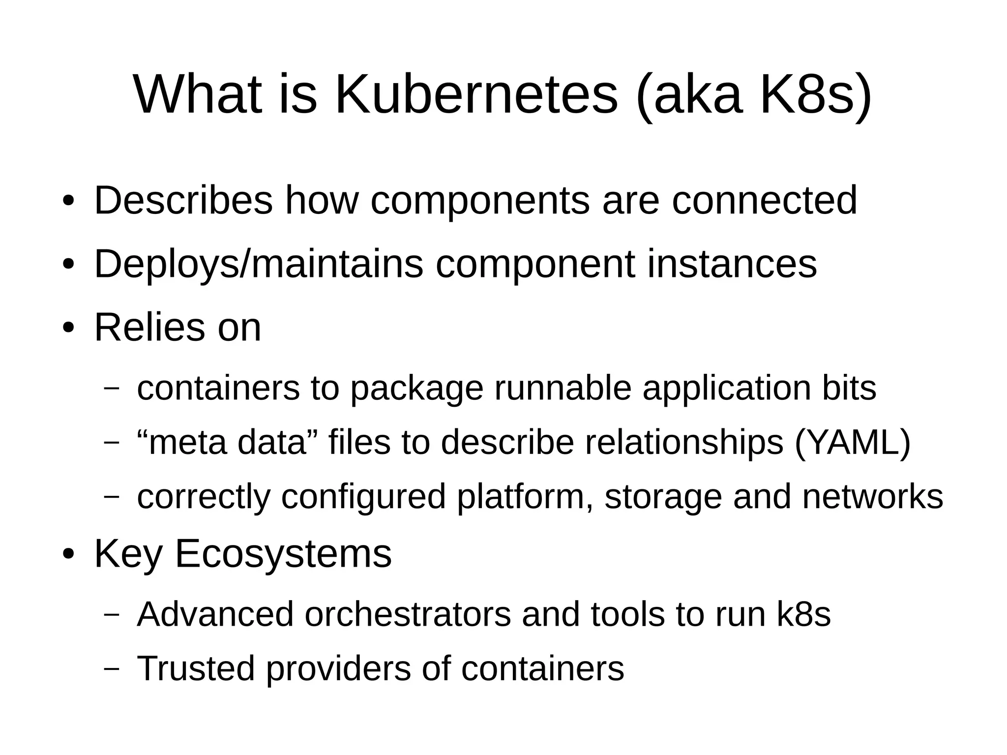 What is Kubernetes (aka K8s)
● Describes how components are connected
● Deploys/maintains component instances
● Relies on
– containers to package runnable application bits
– “meta data” files to describe relationships (YAML)
– correctly configured platform, storage and networks
● Key Ecosystems
– Advanced orchestrators and tools to run k8s
– Trusted providers of containers
 