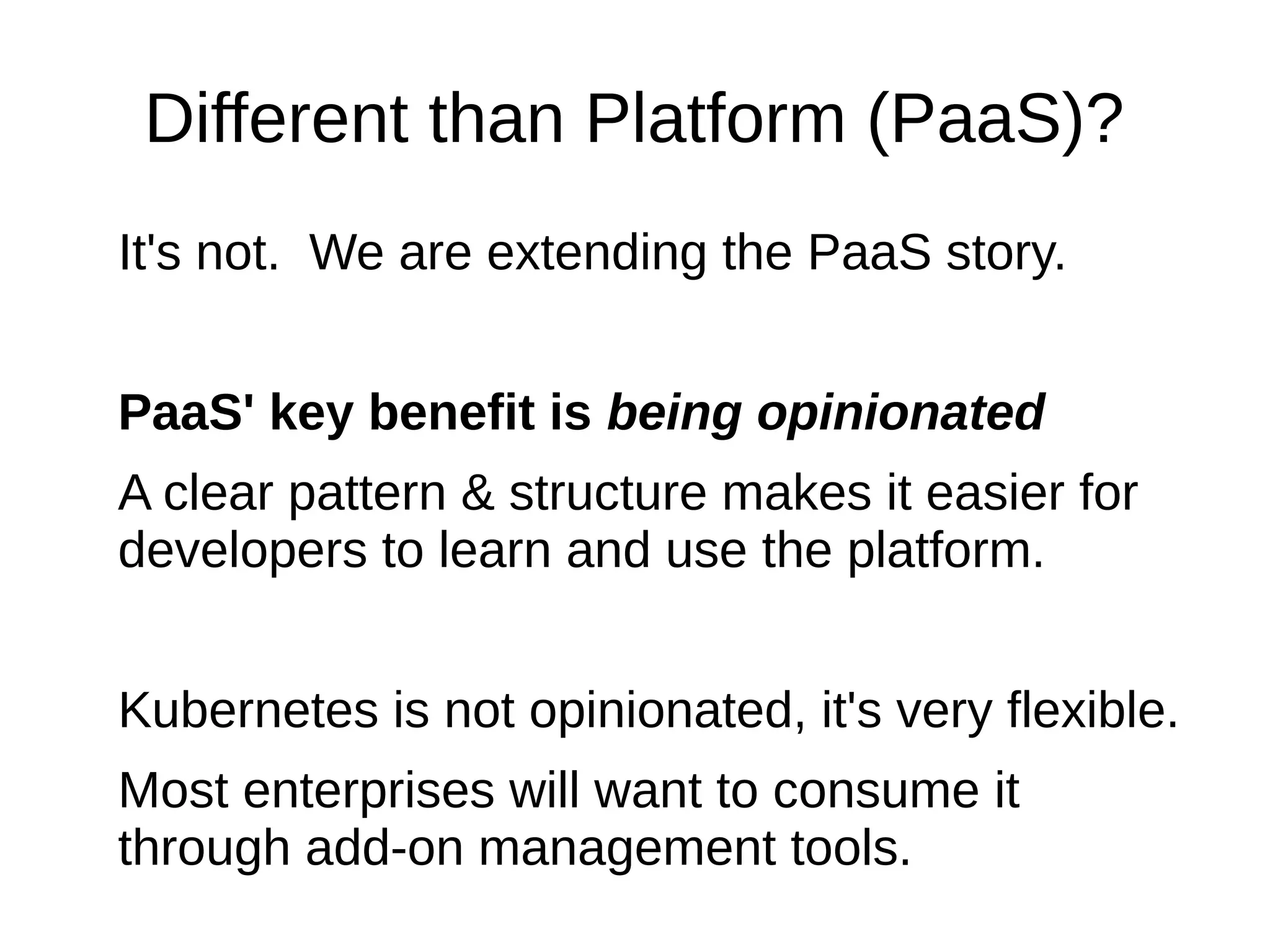 It's not.
PaaS is specialized version of container orchestration.
PaaS' key benefit is being opinionated
A clear pattern & structure makes it easier for
developers to learn and use the platform.
Kubernetes is not opinionated, it's very flexible.
Most enterprises will want to consume it through add-
on management tools.
Different than Platform (PaaS)?
 