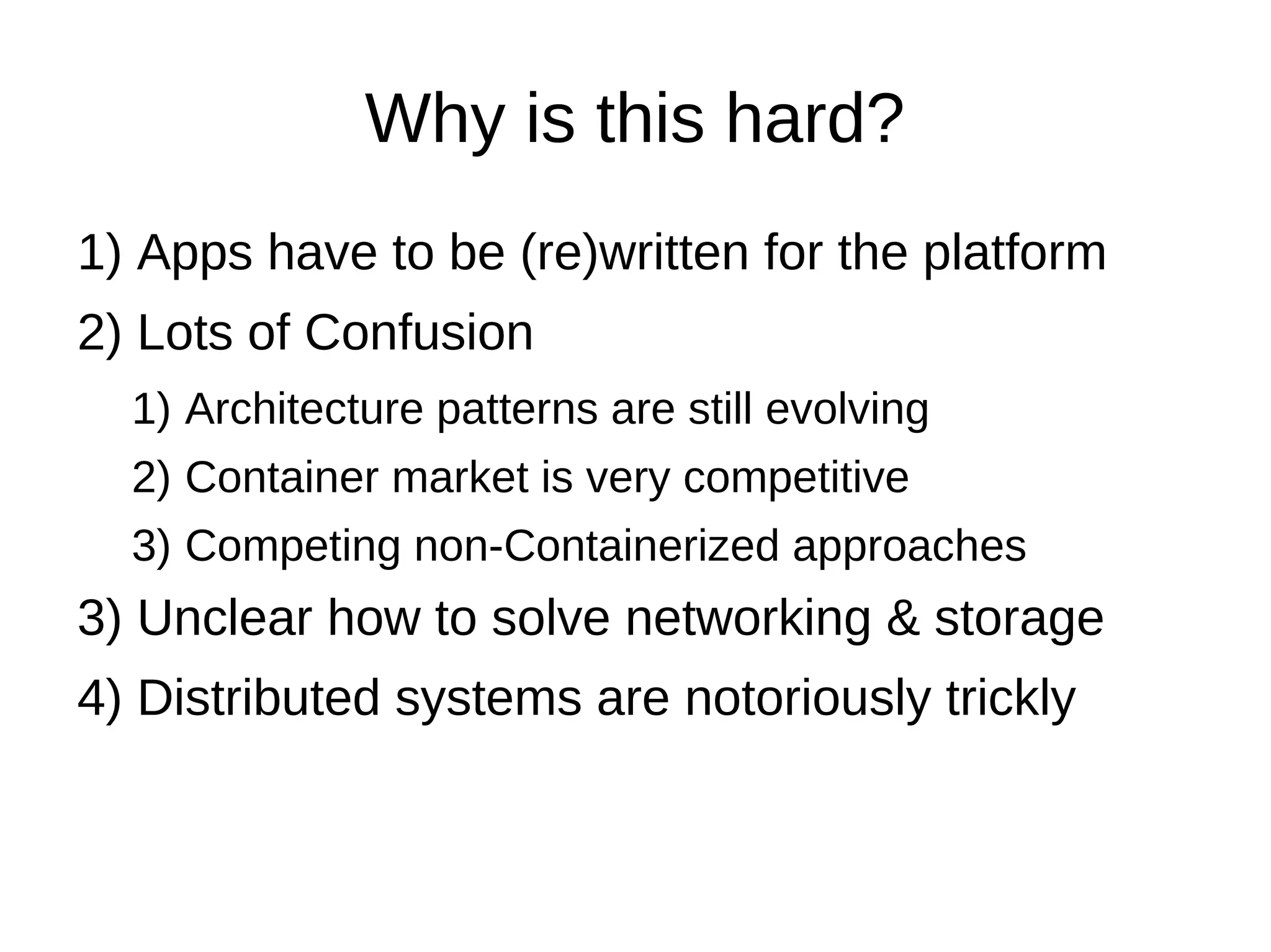 Why is this hard?
1) Apps have to be (re)written for the platform
2) Lots of Confusion
1) Architecture patterns are still evolving
2) Container market is very competitive
3) Competing non-Containerized approaches
3) Unclear how to solve networking, storage &
security
4) Need tools to “fire break” failures
5) Distributed systems are notoriously tricky
 
