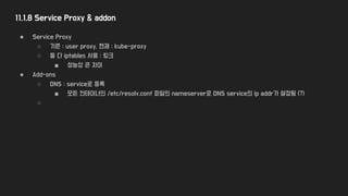 11.1.8 Service Proxy & addon
● Service Proxy
○ 기존 : user proxy, 현재 : kube-proxy
○ 둘 다 iptables 사용 : 링크
■ 성능상 큰 차이
● Add-ons
○ DNS : service로 등록
■ 모든 컨테이너의 /etc/resolv.conf 파일의 nameserver로 DNS service의 ip addr가 설정됨 (?)
○
 