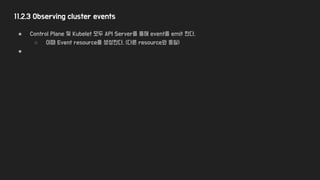 11.2.3 Observing cluster events
● Control Plane 및 Kubelet 모두 API Server를 통해 event를 emit 한다.
○ 이때 Event resource를 생성한다. (다른 resource와 동일)
●
 