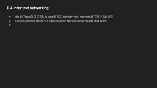 11.4 Inter-pod networking
● k8s 내 각 pod이 그 고유의 ip addr을 갖고, flat(nat-less) network을 가질 수 있는 이유
● System admin이 세팅하거나, CNI(Container Network Interface)를 통해 설정됨
●
 