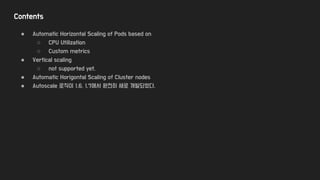 Contents
● Automatic Horizontal Scaling of Pods based on
○ CPU Utilization
○ Custom metrics
● Vertical scaling
○ not supported yet.
● Automatic Horigontal Scaling of Cluster nodes
● Autoscale 로직이 1.6, 1.7에서 완전히 새로 개발되었다.
 