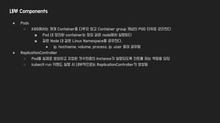 내부 Components
● Pods
○ K8S에서는 개개 Container를 다루지 않고 Container group 개념인 POD 단위로 관리한다
■ Pod 내 정의된 container는 항상 같은 node에서 실행된다
■ 같은 Node 내 같은 Linux Namespace를 공유한다.
● ip, hostname, volume, process, ip, user 등이 공유됨
● ReplicationController
○ Pod를 실제로 생성하고 지정된 갯수만큼의 Instance가 실행되도록 컨트롤 하는 역할을 담당
○ kubectl run 커맨드 실행 시 내부적으로는 ReplicationController가 생성됨
 