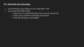 15.1. Horizontal pod autoscaling
● HorizontalPodAutoscaler 를 통해 autoscale 기능을 설정할 수 있음
● Autoscaling은 다음 3단계로 이루어짐
○ 1. Scaled resource object에 의해 관리되는 모든 resource의 metric을 수집
○ 2. 지정한 Target value를 맞추기 위해 필요한 pod의 수를 계산
○ 3. 계산된 결과 값을 Replicas 필드에 업데이트
 