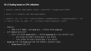 15.1.2 Scaling based on CPU utilization
> kubectl expose deployment kubia --port=80 --target-port=8080
> watch -n 1 kubectl get hpa,deployment
> kubectl run -it --rm --restart=Never loadgenerator --image=busybox -- sh
-c "while true; do wget -O - -q http://kubia.default; done"
- 책에서는
- CPU 수치가 108% → 4개 node 필요 → 1개에서 4개로 scale out
- 만약 150%로 쳤더라면?
- 5개가 아닌 4개로 Scale Up한다. → 한번에 autoscale 할 수 있는 한계치가 있다.
- 2개 초과일 경우 2배가 한번에 늘릴 수 있는 최대치
- 1개나 2개일 경우 4개가 한번에 늘릴 수 있는 최대치
- Scale Up 이후 다음 Scale Up은 3분 뒤에 진행된다. (변경된것 같음)
- Scale Down은 5분 간격
 