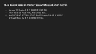 15.1.3 Scaling based on memory consumption and other metrics
● Memory 기반 Scaling 은 좀 더 고려해야 할 사항이 많다.
● k8s가 해준는 일은 POD을 죽이고, 새로 띄우는일 뿐이다.
● App 자체가 동일한 메모리를 소비한다면 지속적인 Scaling 이 발생할 수 밖에 없다.
● 결국 App이 Scale Out 될 수 있게 만들어 져야 한다.
 