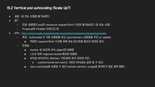 15.2 Vertical pod autoscaling (Scale Up?)
● 결론 : 글 쓰는 시점에 불가능했다.
● 왜?
○ 현재, 실행중인 pod의 resource request/limt 수정이 불가능하다. (글 쓰는 시점)
○ Proposal이 Finalize 되었다고 함
● VPA : https://cloud.google.com/kubernetes-engine/docs/concepts/verticalpodautoscaler
○ 특징 : Autoscaler가 기존 사용량을 보고 cpu/memory 사용량을 추천 or update
■ 적절한 request/limit 수치를 위해 성능 테스트를 돌리지 않아도 된다.
○ 한계점
■ cluster 당 500개 VPA object만 허용함
■ 1.12.6 이후 regional cluster에서만 허용함
■ VPA와 HPA(CPU, Memory 기반)같이 쓰지 않아야 한다.
● custom/external metric 기반의 HPA와는 같이 쓸 수 있다.
■ Java workload에 사용할 수 없다.(actual memory usage를 파악하기 힘든 제약 때문)
 