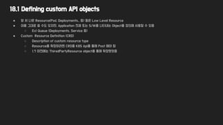 18.1 Defining custom API objects
● 앞 서 나온 Resource(Pod, Deployments.. 등) 들은 Low Level Resource
● 이를 그대로 쓸 수도 있지만, Application 전체 또는 S/W를 나타내는 Object를 정의해 사용할 수 있음
○ Ex) Queue (Deployments, Service 등)
● Custom Resource Definition (CRD)
○ Description of custom resource type
○ Resource를 확장하려면 CRD를 K8S Api를 통해 Post 해야 함
○ 1.7 이전에는 ThiredPartyResource object를 통해 확장했었음
 