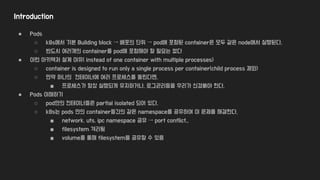 Introduction
● Pods
○ k8s에서 기본 Building block → 배포의 단위 → pod에 포함된 container은 모두 같은 node에서 실행된다.
○ 반드시 여러개의 container를 pod에 포함해야 할 필요는 없다
● 이런 아키텍처 설계 이유( instead of one container with multiple processes)
○ container is designed to run only a single process per container(child process 제외)
○ 만약 하나의 컨테이너에 여러 프로세스를 돌린다면,
■ 프로세스가 항상 실행되게 유지하거나, 로그관리등을 우리가 신경써야 한다.
● Pods 이해하기
○ pod안의 컨테이너들은 partial isolated 되어 있다.
○ k8s는 pods 안의 container들간의 같은 namespace를 공유하여 이 문제를 해결한다.
■ network, uts, ipc namespace 공유 → port conflict..
■ filesystem 격리됨
■ volume를 통해 filesystem을 공유할 수 있음
 