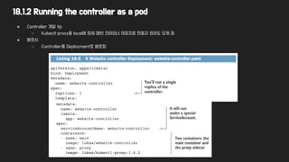 18.1.2 Running the controller as a pod
● Controller 개발 tip
○ Kubectl proxy를 local에 띄워 매번 컨테이너 이미지로 만들지 않아도 되게 함
● 배포시
○ Controller를 Deployment로 배포함
 