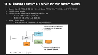 18.1.4 Providing a custom API server for your custom objects
● Custom Object를 추가하는 더 좋은 방법 - Own API Server 확장하는 것 (1.7부터 API Server 아키텍처 가 변경됨)
● 1.7 이전 : Single Monolitic
● 1.7 이후 : 여러 API Server의 API를 Aggregate 하여 서비스 제공
○ Custom API Server의 Spec 추가 가능
○ 심지어, K8S 자체 API Server의 분리도 가능
● 자체 API Server를 통해
○ CRD를 만들 필요 없음, Validation을 자체 API Server에서 가능
 