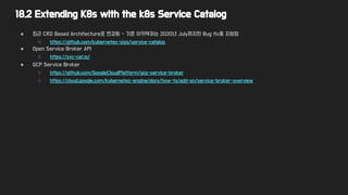 18.2 Extending K8s with the k8s Service Catalog
● 최근 CRD Based Architecture로 변경됨 - 기존 아키텍처는 2020년 July까지만 Bug fix를 지원함
○ https://github.com/kubernetes-sigs/service-catalog
● Open Service Broker API
○ https://svc-cat.io/
● GCP Service Broker
○ https://github.com/GoogleCloudPlatform/gcp-service-broker
○ https://cloud.google.com/kubernetes-engine/docs/how-to/add-on/service-broker-overview
 