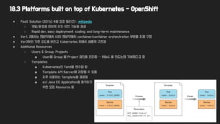 18.3 Platforms built on top of Kubernetes - OpenShift
● PaaS Solution (2011년 4월 최초 릴리즈) : wikipedia
○ 개발/운영을 편하게 하기 위한 기능들 제공
○ Rapid dev, easy deployment, scaling, and long-term maintenance
● Ver1, 2에서는 맨바닥에서 K8S 맨바닥에서 container/container orchestration 부분을 자체 구현
● Ver3부터 기존 코드를 버리고 Kubernetes 위에서 새롭게 구현함
● Additional Resources
○ Users & Group, Projects
■ User별 Group 별 Project 권한을 관리함 → RBAC 를 만드는데 기여했다고 함
○ Templates
■ Kubernetes의 Yaml을 변수화 함
■ Template API Server에 저장될 수 있음
■ 자주 사용하는 Template을 제공함
■ ex) Java EE Application을 동작하기
위한 모든 Resource 들
 