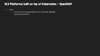 18.3 Platforms built on top of Kubernetes - OpenShift
● Route
○ Ingress가 있기 전 OpenShift에서 Server Expose하는 방법이었음
○ Ingress와 비슷하다고 함
 