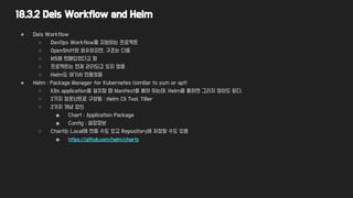 18.3.2 Deis Workflow and Helm
● Deis Workflow
○ DevOps Workflow를 지원하는 프로젝트
○ OpenShift와 비슷하지만, 구조는 다름
○ MS에 판매되었다고 함
○ 프로젝트는 현재 관리되고 있지 않음
○ Helm도 여기서 만들었음
● Helm : Package Manager for Kubernetes (similar to yum or apt)
○ K8s application을 설치할 때 Manifest를 써야 하는데, Helm을 통하면 그러지 않아도 된다.
○ 2가지 컴포넌트로 구성됨 : Helm Cli Tool, Tiller
○ 2가지 개념 정의
■ Chart : Application Package
■ Config : 설정정보
○ Chart는 Local에 만들 수도 있고 Repository에 저장할 수도 있음
■ https://github.com/helm/charts
 