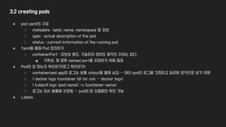 3.2 creating pods
● pod yaml의 구성
○ metadata : label, name, namespace 등 정보
○ spec : actual description of the pod
○ status : current information of the running pod
● Yaml을 통해 Pod 정의하기
○ containerPort : 정보성 용도, 기술하지 않아도 동작의 차이는 없다.
■ 가독성, 및 향후 named port를 지정하기 위해 필요
● Pod이 잘 떴는지 확인하기(로그 확인하기)
○ containerized app이 로그는 보통 stdout을 통해 남김 → 여러 pod의 로그를 간편하고 일관된 방식으로 보기 위해
○ > docker logs <container id> (or ssh → docker logs)
○ > kubectl logs <pod name> -c <container name>
○ 로그는 임시 볼륨에 저장됨 → pod이 떠 있을때만 확인 가능
● Labels
 