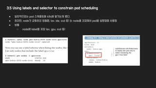 3.5 Using labels and selector to constrain pod scheduling
● 일반적으로는 pod 스케쥴링을 k8s에 맡기는게 좋다.
● 하지만, node가 균등하지 않을때, (ex, ide, ssd 등) 는 node를 지정해서 pod을 실행할때 사용함
● 보통
○ node에 label을 지정 (ex, gpu, ssd 등)
 