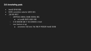 3.6 Annotating pods
● label과 형식은 동일
● 하지만, annotation selector 같은건 없다.
● 그럼 어떤 용도?
○ 내부적으로 사용하는 정보를 저장하는 용도
■ ex) pod을 생성한 사용자 이름
○ 더 큰 데이터를 담을 수 있다.(256KB in total)
○ new feature of api
■ annotation 으로 beta 기능 개발 후 확정되면 field로 정의됨
 