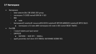 3.7 Namespace
● Namepsace
○ label selector과는 다른 관점의 관리 group
○ namespace 가 다르면 name이 중복 될 수 있다
○ 예외
■ node
○ Namespace의 isolation은 resource정의/관리의 isolation은 해주지만,실행환경의 isolation은 해주지 않는다.
■ namespace a 의 node a에서 namespace b의 node b 로의 socket 통신은 가능하다.
● Pod 종료
○ > kubectl delete pod <pod name>
○ 내부적으로
■ SIGTERM → 30초 대기 → SIGKILL
○ app이 gracefully shot down 하기 위해서는 SIGTERM을 처리해야 한다.
 
