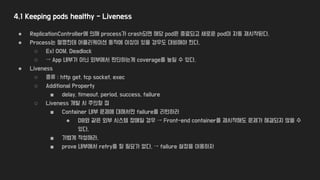 4.1 Keeping pods healthy - Liveness
● ReplicationController에 의해 process가 crash되면 해당 pod은 종료되고 새로운 pod이 자동 재시작된다.
● Process는 멀쩡한데 어플리케이션 동작에 이상이 있을 경우도 대비해야 한다.
○ Ex) OOM, Deadlock
○ → App 내부가 아닌 외부에서 판단하는게 coverage를 높일 수 있다.
● Liveness
○ 종류 : http get, tcp socket, exec
○ Additional Property
■ delay, timeout, period, success, failure
○ Liveness 개발 시 주의할 점
■ Container 내부 문제에 대해서만 failure를 리턴하라
● DB와 같은 외부 시스템 장애일 경우 → Front-end container를 재시작해도 문제가 해결되지 않을 수
있다.
■ 가볍게 작성해라.
■ prove 내부에서 retry를 할 필요가 없다. → failure 설정을 이용하자
 