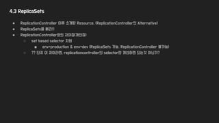4.3 ReplicaSets
● ReplicationController 이후 소개된 Resource. (ReplicationController의 Alternative)
● ReplicaSets을 써라!!
● ReplicationController와의 차이점(개선점)
○ set based selector 지원
■ env=production & env=dev (ReplicaSets 가능, ReplicationController 불가능)
○ ?? 단지 이 차이라면, replicationcontroller의 selector만 개선하면 되는것 아닌가?
 