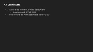 4.4 DaemonSets
● Cluster 내 모든 Node에 하나의 Pod이 실행되도록 한다.
○ Infra level pod를 배포할때 사용함
● NodeSelector를 통해 Pod이 실행될 Node를 지정할 수도 있다
 
