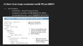 4.5 Batch 성 job (single completable task)을 위한 pod 실행하기
● Job 의 property
○ restartPolicy : default가 Always가 아니다.
○ completions, parallelism 을 통해 병렬성을 지정 가능하다.
○ activeDeadlineSeconds : pod 이 완료될때까지 최대 대기시간
 