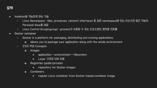 요약
● Isolation을 가능하게 하는 기술
○ Linux Namespace : files, processes, network interfaces 등 같은 namespace에 있는 리소스만 접근 가능한
Personal View를 제공
○ Linux Control Group(cgroup) : process가 사용할 수 있는 리소스양의 제한을 컨트롤
● Docker container
○ Docker is a platform for packaging, distributing and running applications
■ allows you to package your application along with the whole environment
○ 3가지 주요 Concepts
■ Images
● application + environment + filesystem
● Layer 구조로 되어 있음
■ Registries (public/private)
● repository for Docker images
■ Containers
● regular Linux container from Docker-based container image.
 
